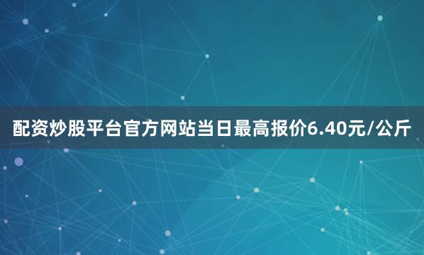 配资炒股平台官方网站当日最高报价6.40元/公斤