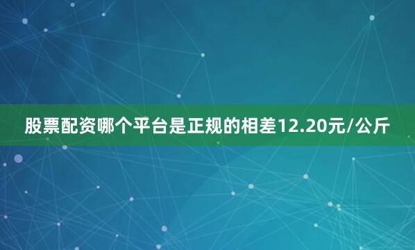 股票配资哪个平台是正规的相差12.20元/公斤