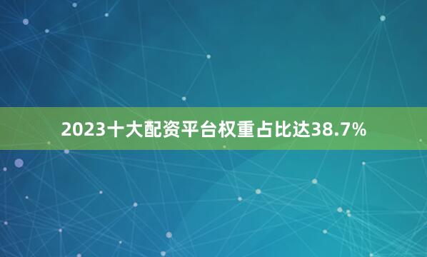 2023十大配资平台权重占比达38.7%