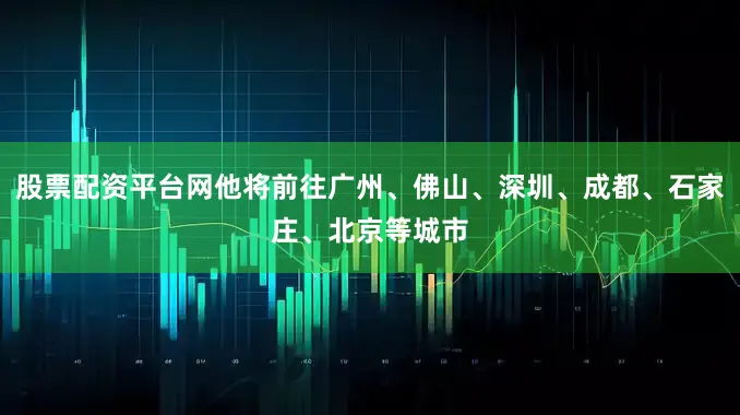 股票配资平台网他将前往广州、佛山、深圳、成都、石家庄、北京等城市