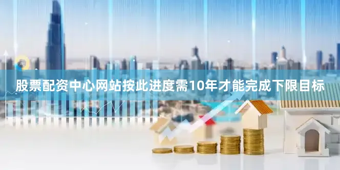 股票配资中心网站按此进度需10年才能完成下限目标