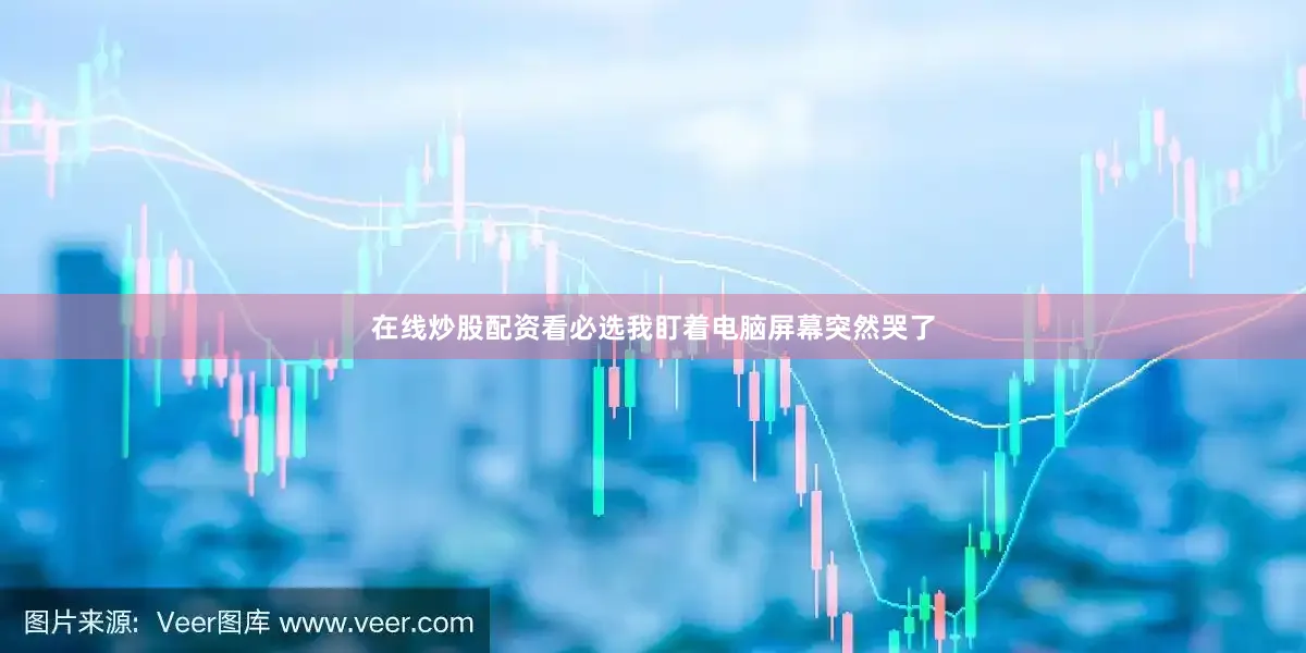 在线炒股配资看必选我盯着电脑屏幕突然哭了