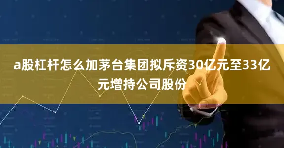 a股杠杆怎么加茅台集团拟斥资30亿元至33亿元增持公司股份